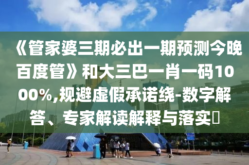 《管家婆三期必出一期預測今晚百度管》和大三巴一肖一碼1000%,規避虛假承諾繞-數字解答、專家解讀解釋與落實?